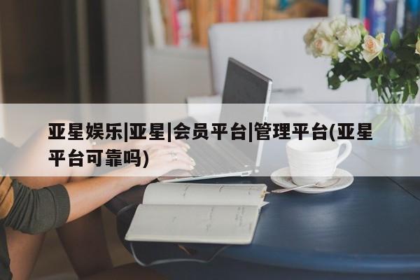 亚星管理平台 亚星_官网亚星娱乐|亚星|会员平台|管理平台(亚星平台可靠吗)