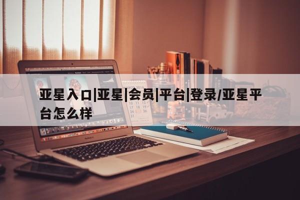 亚星管理平台 亚星_官网亚星入口|亚星|会员|平台|登录/亚星平台怎么样