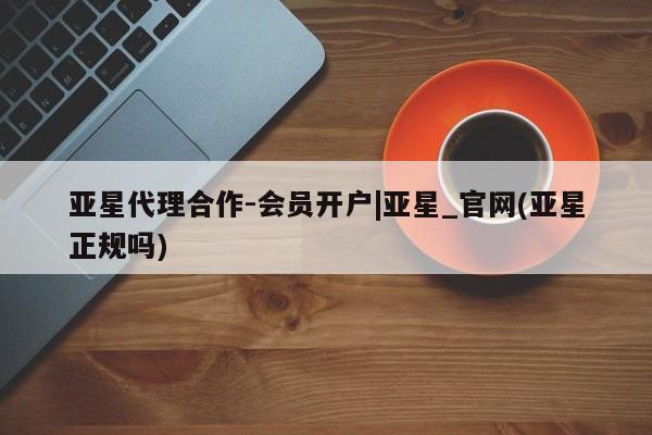 亚星管理平台 亚星_官网亚星代理合作-会员开户|亚星_官网(亚星正规吗)