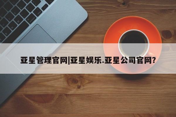 亚星管理平台 亚星_官网亚星管理官网|亚星娱乐.亚星公司官网？
