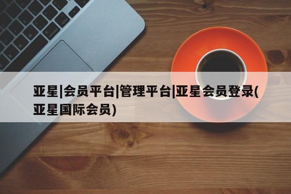 亚星管理平台 亚星_官网亚星|会员平台|管理平台|亚星会员登录(亚星国际会员)