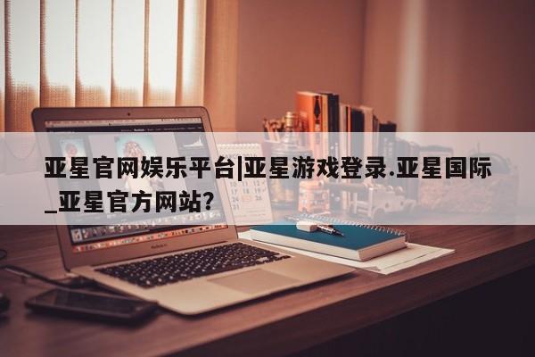 亚星管理平台 亚星_官网亚星官网娱乐平台|亚星游戏登录.亚星国际_亚星官方网站？
