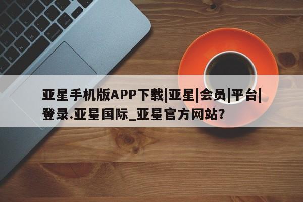 亚星管理平台 亚星_官网亚星手机版APP下载|亚星|会员|平台|登录.亚星国际_亚星官方网站？