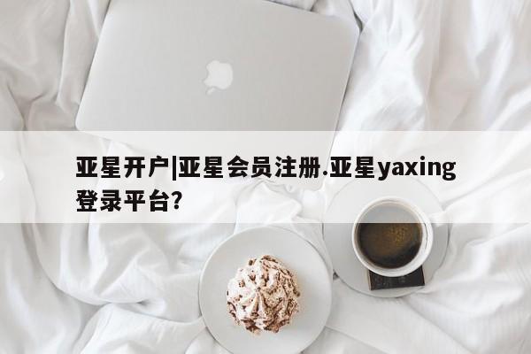 亚星管理平台 亚星_官网亚星开户|亚星会员注册.亚星yaxing登录平台？