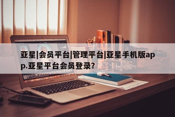 亚星管理平台 亚星_官网亚星|会员平台|管理平台|亚星手机版app.亚星平台会员登录？