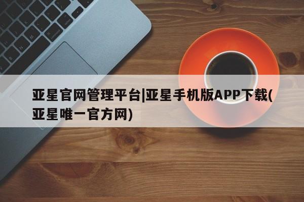 亚星管理平台 亚星_官网亚星官网管理平台|亚星手机版APP下载(亚星唯一官方网)