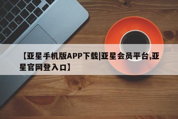 亚星管理平台 亚星_官网【亚星手机版APP下载|亚星会员平台,亚星官网登入口】