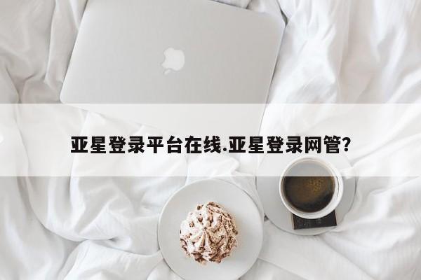 亚星管理平台 亚星_官网亚星登录平台在线.亚星登录网管？