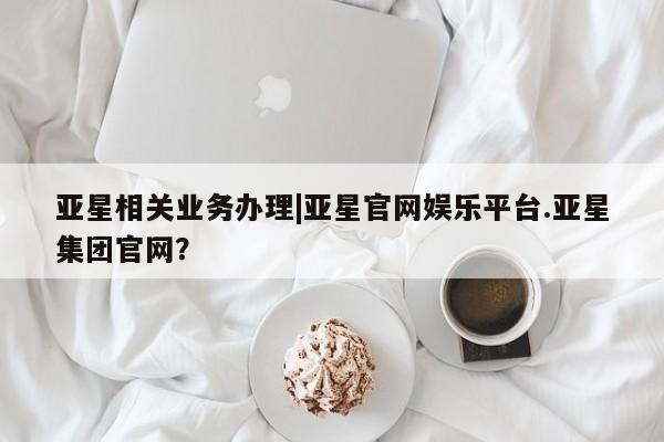 亚星管理平台 亚星_官网亚星相关业务办理|亚星官网娱乐平台.亚星集团官网？