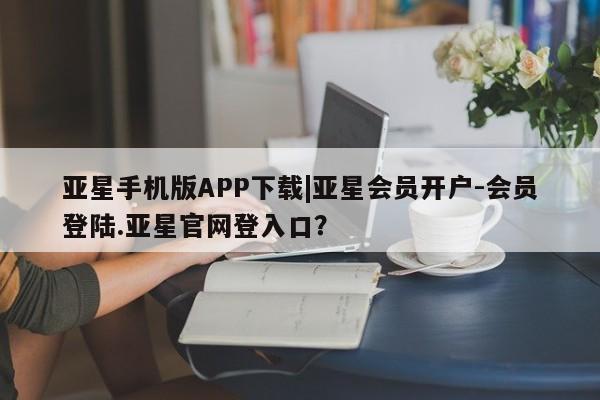 亚星管理平台 亚星_官网亚星手机版APP下载|亚星会员开户-会员登陆.亚星官网登入口？