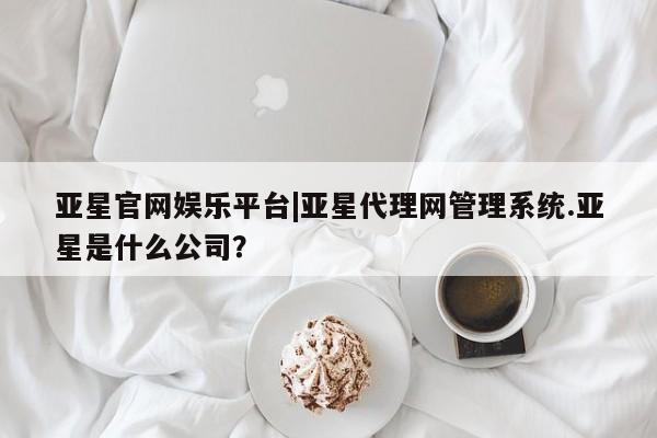 亚星管理平台 亚星_官网亚星官网娱乐平台|亚星代理网管理系统.亚星是什么公司？