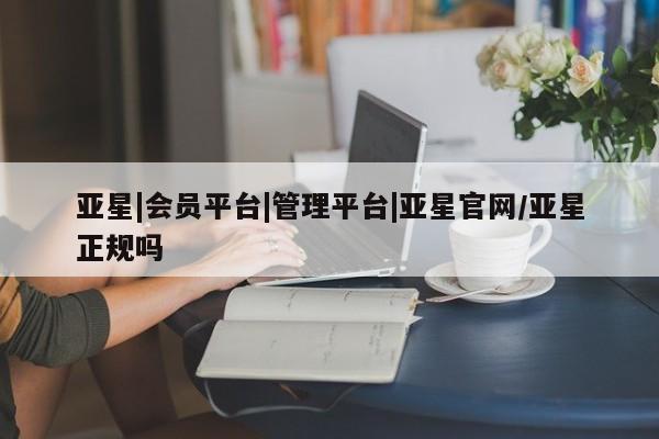 亚星管理平台 亚星_官网亚星|会员平台|管理平台|亚星官网/亚星正规吗