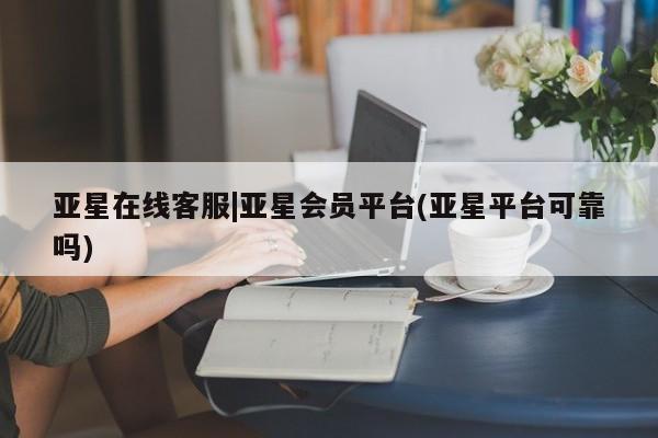 亚星管理平台 亚星_官网亚星在线客服|亚星会员平台(亚星平台可靠吗)