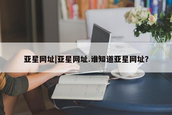 亚星管理平台 亚星_官网亚星网址|亚星网址.谁知道亚星网址？