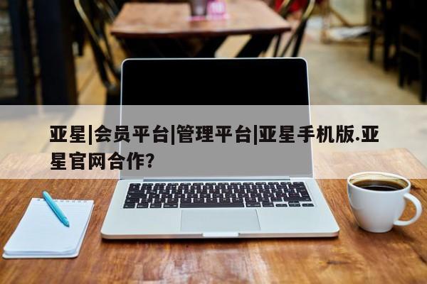亚星管理平台 亚星_官网亚星|会员平台|管理平台|亚星手机版.亚星官网合作？