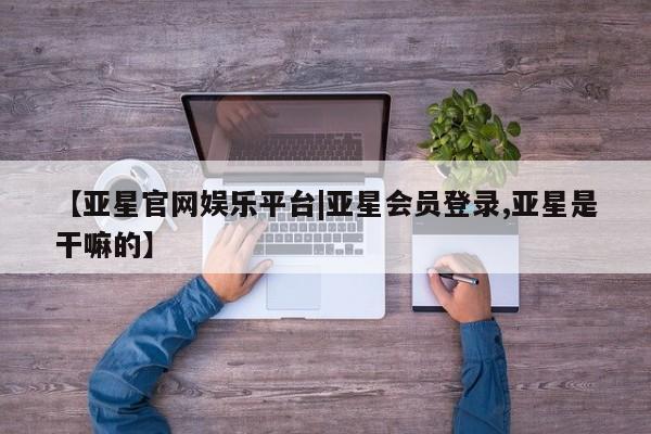 亚星管理平台 亚星_官网【亚星官网娱乐平台|亚星会员登录,亚星是干嘛的】