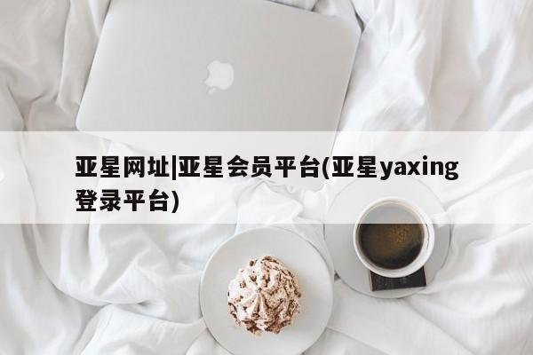 亚星管理平台 亚星_官网亚星网址|亚星会员平台(亚星yaxing登录平台)