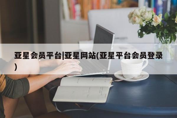 亚星管理平台 亚星_官网亚星会员平台|亚星网站(亚星平台会员登录)