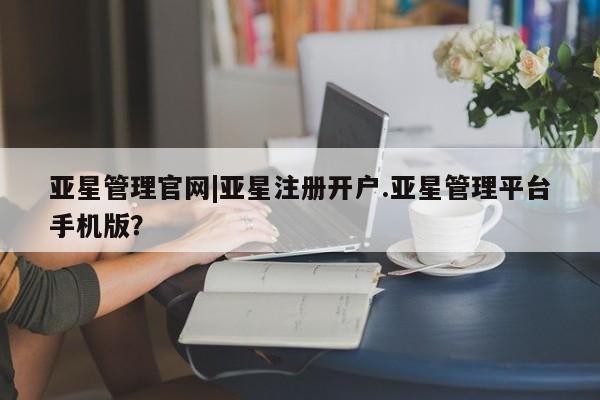 亚星管理平台 亚星_官网亚星管理官网|亚星注册开户.亚星管理平台手机版？