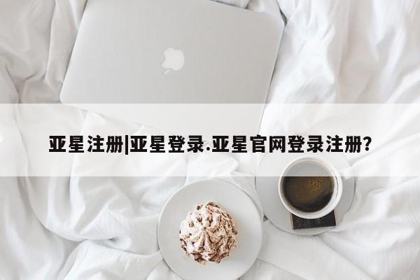 亚星管理平台 亚星_官网亚星注册|亚星登录.亚星官网登录注册？