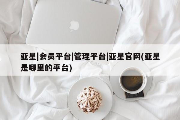 亚星管理平台 亚星_官网亚星|会员平台|管理平台|亚星官网(亚星是哪里的平台)