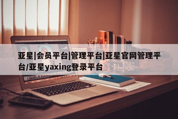 亚星管理平台 亚星_官网亚星|会员平台|管理平台|亚星官网管理平台/亚星yaxing登录平台