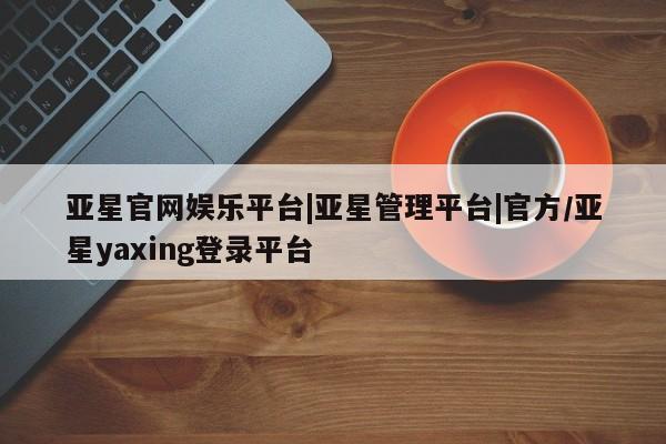 亚星管理平台 亚星_官网亚星官网娱乐平台|亚星管理平台|官方/亚星yaxing登录平台