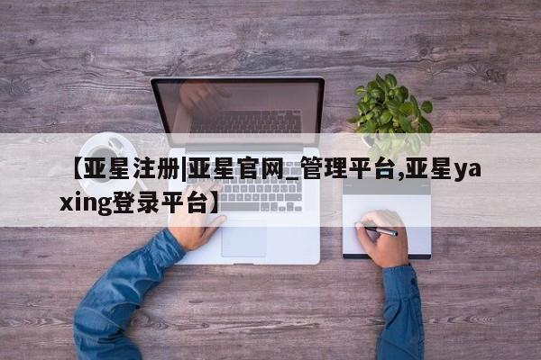 亚星管理平台 亚星_官网【亚星注册|亚星官网_管理平台,亚星yaxing登录平台】