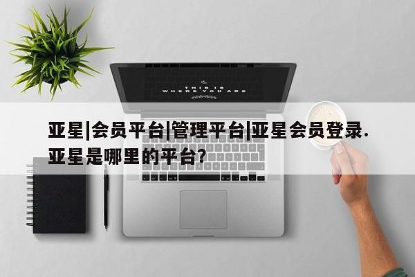 亚星管理平台 亚星_官网亚星|会员平台|管理平台|亚星会员登录.亚星是哪里的平台？