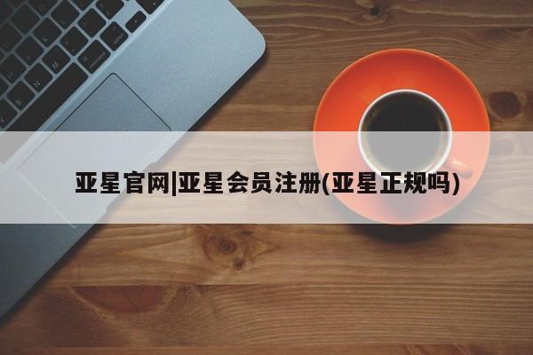 亚星管理平台 亚星_官网亚星官网|亚星会员注册(亚星正规吗)