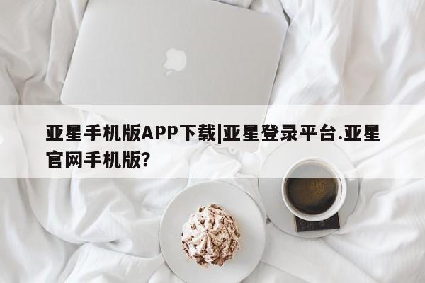 亚星管理平台 亚星_官网亚星手机版APP下载|亚星登录平台.亚星官网手机版？