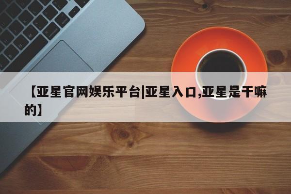 亚星管理平台 亚星_官网【亚星官网娱乐平台|亚星入口,亚星是干嘛的】