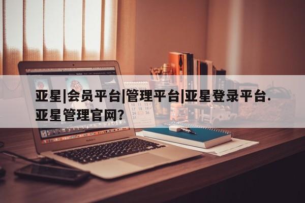 亚星管理平台 亚星_官网亚星|会员平台|管理平台|亚星登录平台.亚星管理官网？